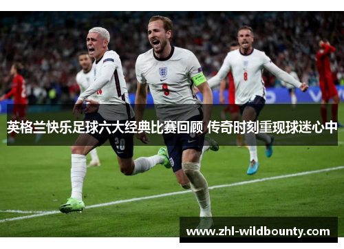 英格兰快乐足球六大经典比赛回顾 传奇时刻重现球迷心中 英格兰快乐足球六大经典比赛回顾 传奇时刻重现球迷心中