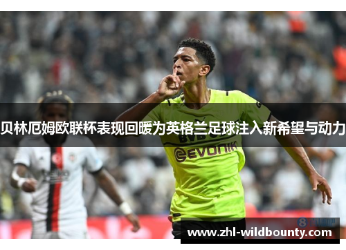 贝林厄姆欧联杯表现回暖为英格兰足球注入新希望与动力 贝林厄姆欧联杯表现回暖为英格兰足球注入新希望与动力