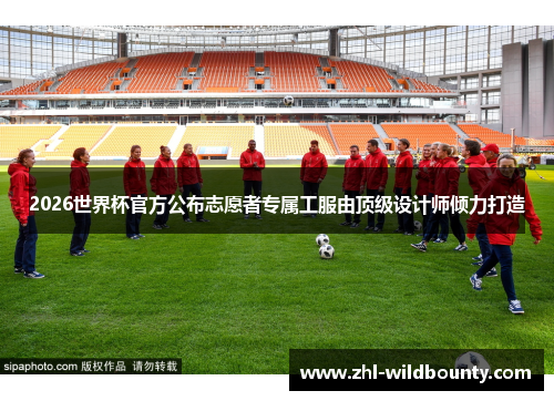 2026世界杯官方公布志愿者专属工服由顶级设计师倾力打造 2026世界杯官方公布志愿者专属工服由顶级设计师倾力打造