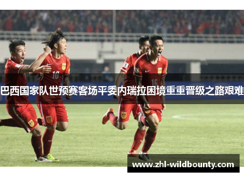 巴西国家队世预赛客场平委内瑞拉困境重重晋级之路艰难