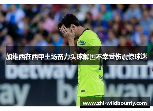 加维西在西甲主场奋力头球解围不幸受伤震惊球迷 加维西在西甲主场奋力头球解围不幸受伤震惊球迷