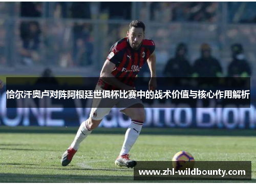 恰尔汗奥卢对阵阿根廷世俱杯比赛中的战术价值与核心作用解析 恰尔汗奥卢对阵阿根廷世俱杯比赛中的战术价值与核心作用解析